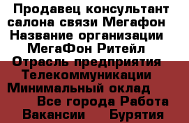 Продавец-консультант салона связи Мегафон › Название организации ­ МегаФон Ритейл › Отрасль предприятия ­ Телекоммуникации › Минимальный оклад ­ 55 000 - Все города Работа » Вакансии   . Бурятия респ.